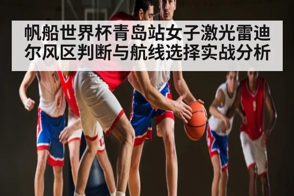 帆船世界杯青岛站女子激光雷迪尔风区判断与航线选择实战分析